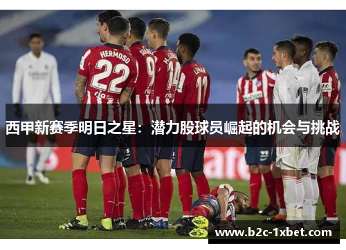 西甲新赛季明日之星:潜力股球员崛起的机会与挑战 西甲新赛季明日之星:潜力股球员崛起的机会与挑战