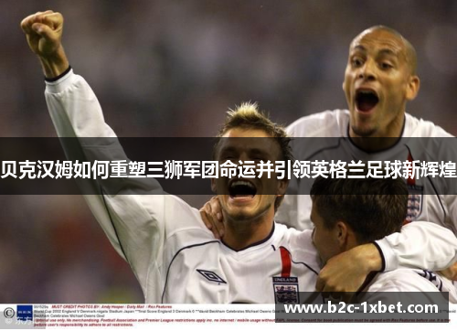 贝克汉姆如何重塑三狮军团命运并引领英格兰足球新辉煌 贝克汉姆如何重塑三狮军团命运并引领英格兰足球新辉煌
