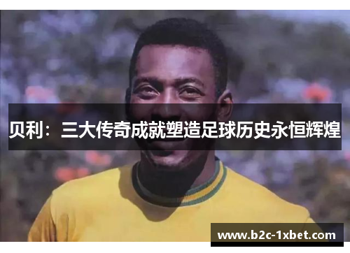 贝利:三大传奇成就塑造足球历史永恒辉煌 贝利:三大传奇成就塑造足球历史永恒辉煌