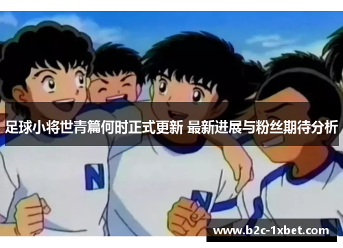 足球小将世青篇何时正式更新 最新进展与粉丝期待分析