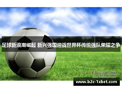 足球新浪潮崛起 新兴强国迎战世界杯传统强队荣耀之争