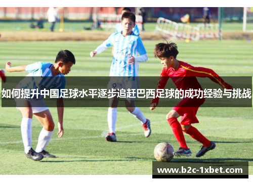 如何提升中国足球水平逐步追赶巴西足球的成功经验与挑战 如何提升中国足球水平逐步追赶巴西足球的成功经验与挑战