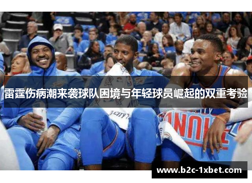 雷霆伤病潮来袭球队困境与年轻球员崛起的双重考验 雷霆伤病潮来袭球队困境与年轻球员崛起的双重考验