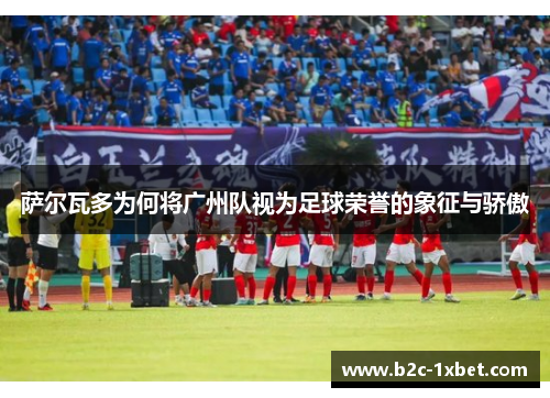 萨尔瓦多为何将广州队视为足球荣誉的象征与骄傲