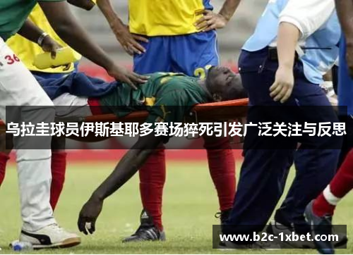 乌拉圭球员伊斯基耶多赛场猝死引发广泛关注与反思