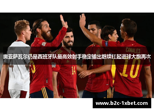 奥亚萨瓦尔仍是西班牙队最高效射手稳定输出继续扛起进球大旗再次