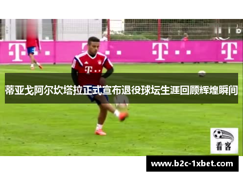 蒂亚戈阿尔坎塔拉正式宣布退役球坛生涯回顾辉煌瞬间