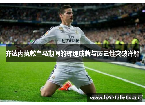 齐达内执教皇马期间的辉煌成就与历史性突破详解