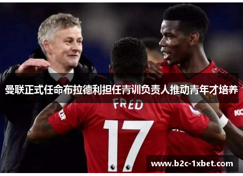 曼联正式任命布拉德利担任青训负责人推动青年才培养 曼联正式任命布拉德利担任青训负责人推动青年才培养